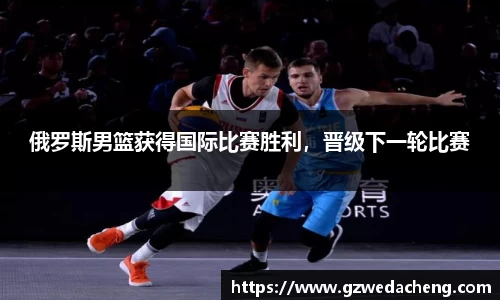 俄罗斯男篮获得国际比赛胜利，晋级下一轮比赛