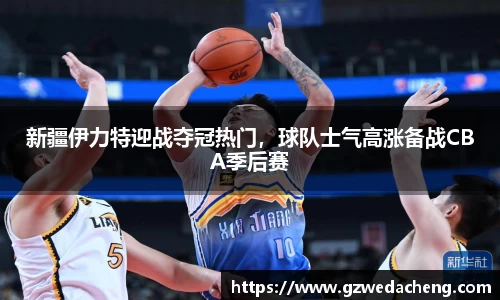 新疆伊力特迎战夺冠热门，球队士气高涨备战CBA季后赛