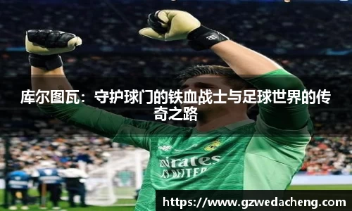 库尔图瓦：守护球门的铁血战士与足球世界的传奇之路